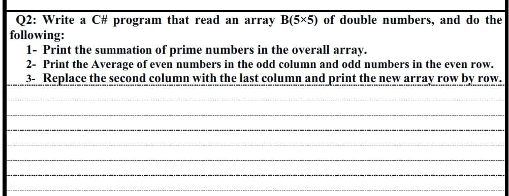 Q2: Write a C# program that read an array B(5×5) of double numbers, and do the
following:
1- Print the summation of prime numbers in the overall array.
2- Print the Average of even numbers in the odd column and odd numbers in the even row.
3- Replace the second column with the last column and print the new array row by row.
‒‒‒‒‒‒‒‒