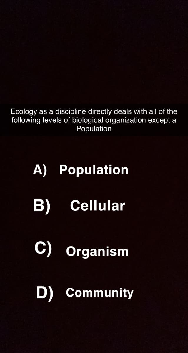 Ecology as a discipline directly deals with all of the
following levels of biological organization except a
Population
A) Population
B)
Cellular
C) Organism
D) Community
