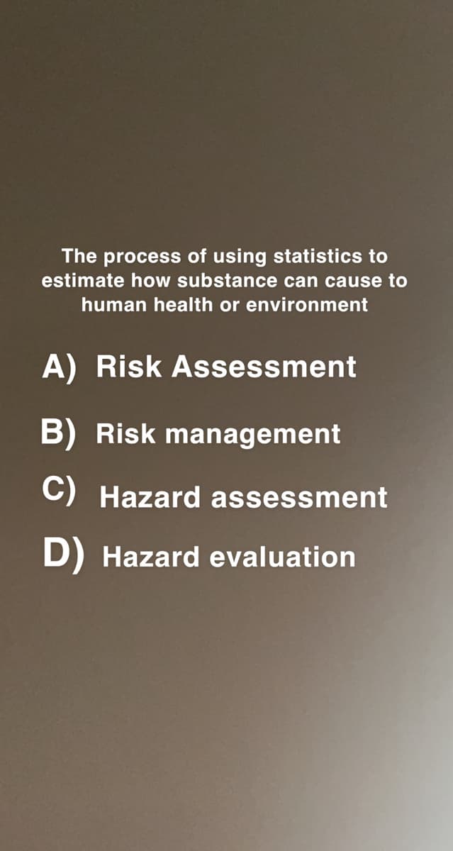 The process of using statistics to
estimate how substance can cause to
human health or environment
A) Risk Assessment
B) Risk management
C) Hazard assessment
D) Hazard evaluation
