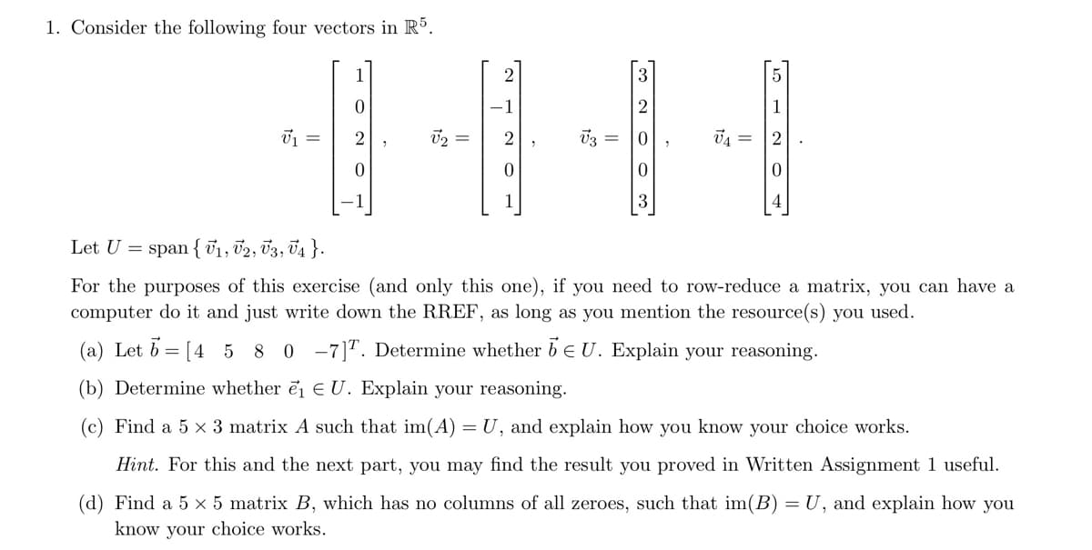 1. Consider the following four vectors in R5.
V₁ =
0
2
V3
2
0
3
V4
Let U = span {1, V2, V3, V4}.
For the purposes of this exercise (and only this one), if you need to row-reduce a matrix, you can have a
computer do it and just write down the RREF, as long as you mention the resource(s) you used.
(a) Let 6= [4 5 8 0 -7]. Determine whether EU. Explain your reasoning.
(b) Determine whether e₁ EU. Explain your reasoning.
(c) Find a 5 x 3 matrix A such that im(A) = U, and explain how you know your choice works.
Hint. For this and the next part, you may find the result you proved in Written Assignment 1 useful.
(d) Find a 5 × 5 matrix B, which has no columns of all zeroes, such that im(B) = U, and explain how you
know your choice works.