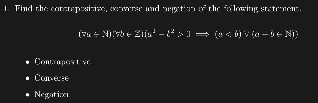 1. Find the contrapositive, converse and negation of the following statement.
(Va € N) (Vb ≤ Z) (a² − b² > 0 ⇒ (a ≤ b) V (a + b ≤ N))
Contrapositive:
• Converse:
• Negation: