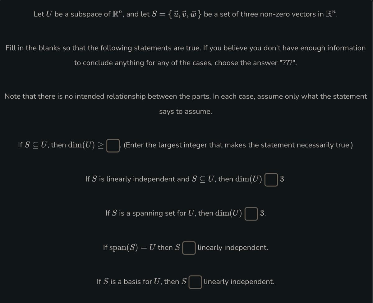 Let U be a subspace of R", and let S = { ū, v, w } be a set of three non-zero vectors in R”.
Fill in the blanks so that the following statements are true. If you believe you don't have enough information
to conclude anything for any of the cases, choose the answer "???".
Note that there is no intended relationship between the parts. In each case, assume only what the statement
says to assume.
If SCU, then dim(U) >
(Enter the largest integer that makes the statement necessarily true.)
If S is linearly independent and S C U, then dim(U) 3.
If S' is a spanning set for U, then dim(U) 3.
If span(S) = U then S
If S is a basis for U, then S
linearly independent.
linearly independent.