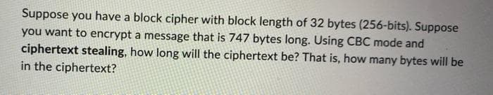 Suppose you have a block cipher with block length of 32 bytes (256-bits). Suppose
you want to encrypt a message that is 747 bytes long. Using CBC mode and
ciphertext stealing, how long will the ciphertext be? That is, how many bytes will be
in the ciphertext?
