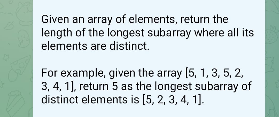Given an array of elements, return the
length of the longest subarray where all its
elements are distinct.
For example, given the array [5, 1, 3, 5, 2,
3, 4, 1], return 5 as the longest subarray of
distinct elements is [5, 2, 3, 4, 1].