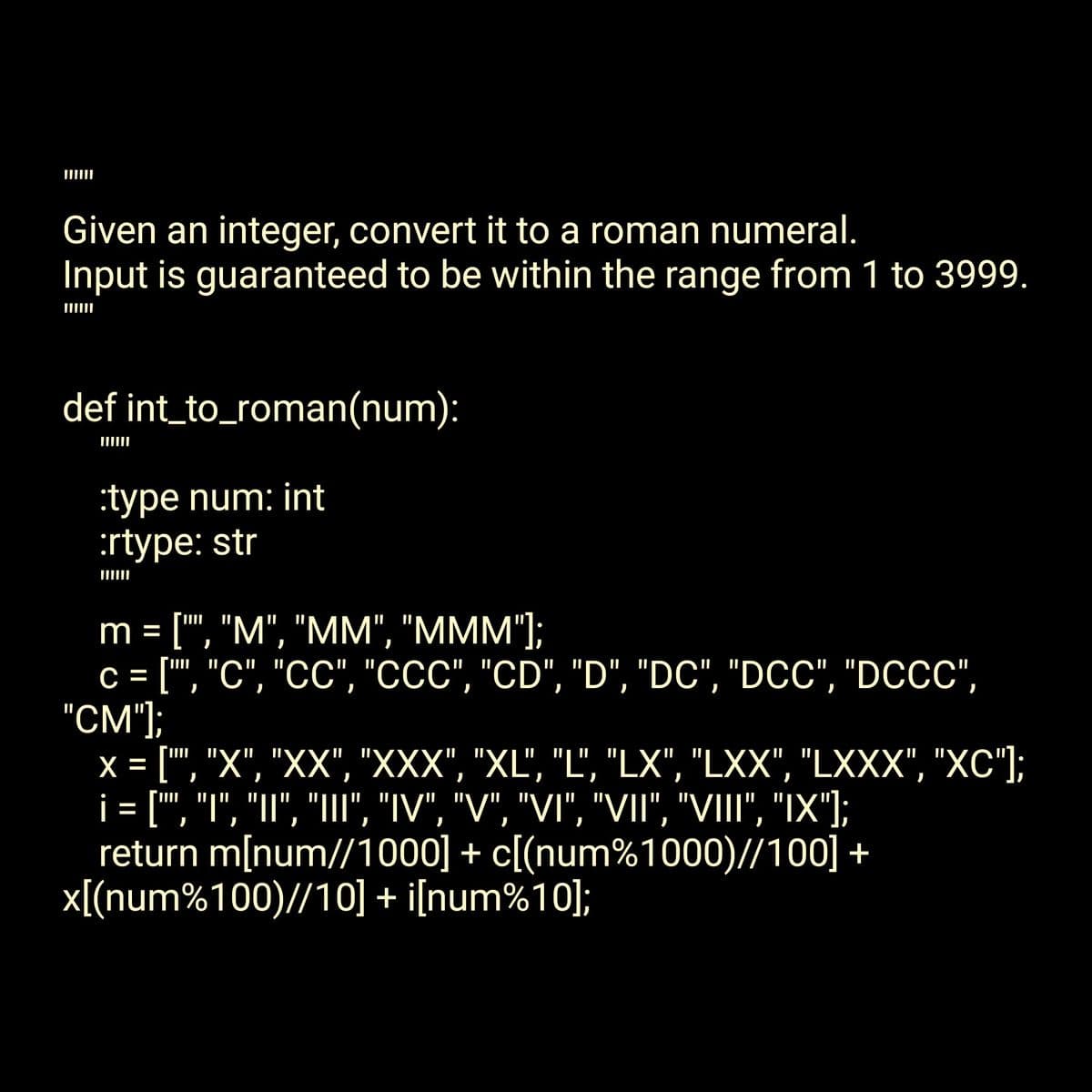 Given an integer, convert it to a roman numeral.
Input is guaranteed to be within the range from 1 to 3999.
def int_to_roman(num):
:type num: int
:rtype: str
||||||
m = ["", "M", "MM", "MMM"];
c = ["", "C", "CC", "CCC", "CD", "D", "DC", "DCC", "DCCC",
"CM"];
x = ["", "X", "XX", "XXX", "XL", "L", "LX", "LXX", "LXXX", "XC"];
¡ = [", "T"', 'T", "III", "IV", "V", "VI", "VII", "VIII", "IX"];
return m[num//1000] + c[(num%1000)//100] +
x[(num%100)//10] + i[num%10];