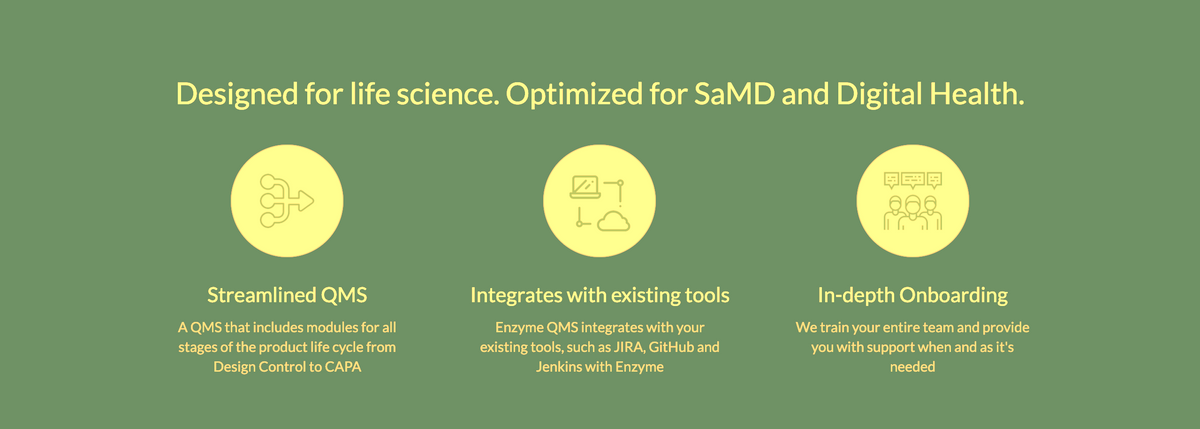 Designed for life science. Optimized for SaMD and Digital Health.
Streamlined QMS
A QMS that includes modules for all
stages of the product life cycle from
Design Control to CAPA
AT
Integrates with existing tools
Enzyme QMS integrates with your
existing tools, such as JIRA, GitHub and
Jenkins with Enzyme
甲甲甲
In-depth Onboarding
We train your entire team and provide
you with support when and as it's
needed