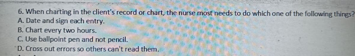 6. When charting in the client's record or chart, the nurse most needs to do which one of the following things?
A. Date and sign each entry.
B. Chart every two hours.
C. Use ballpoint pen and not pencil.
D. Cross out errors so others can't read them.