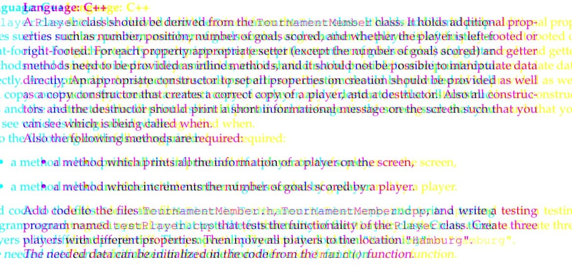 guaLanguage: C++ge: C++
lay A Playeh class should be derived from the Tournament Membeli blass. It holds additional prop-al prop
es suerties such as number position numbers of goals scored, and whether the player ist leftefooted orooted
t-foright-footed. For each property appropriate setter (except the number of goals scored) and getterd gette
hod methods need to be provided as inline methods, and it should not be possible to manipulate data ate da
ectly.directly. An appropriate constructor to set all propertiestom creation should be provided as well as we
copasca copy constructor that creates a correct copy of a player and a destructor Also all construc-onstru
anctors and the destructor should print a short informational messages on the screen such that you hat yo
see can see which is being called when.d when.
o the Also the following methods are required:quired:
a methoal method which prints all the information of a player on the screen, screen,
a methoal method which increments the number of goals scored by a player player.
d coAdd codefitosthe files Tournament Membenth, Tournament Memberndppriand write a testing testin
granprogram named testPlayehacpp that tests the functionality of the Player class.tCreate three te thre
vers players with different properties. Then move all players to the location "Hamburg"nburg".
neeThe needed data can be initialized in the code from the maintiorfunction.unction.