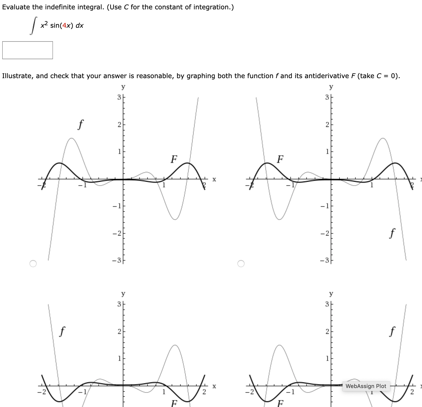 Evaluate the indefinite integral. (Use C for the constant of integration.)
x2 sin(4x) dx
Illustrate, and check that your answer is reasonable, by graphing both the function f and its antiderivative F (take C =
= 0).
y
3|
1
f
-2
-2
-3-
-3-
У
У
3-
f
х
WebAssign Plot
2.
3,
