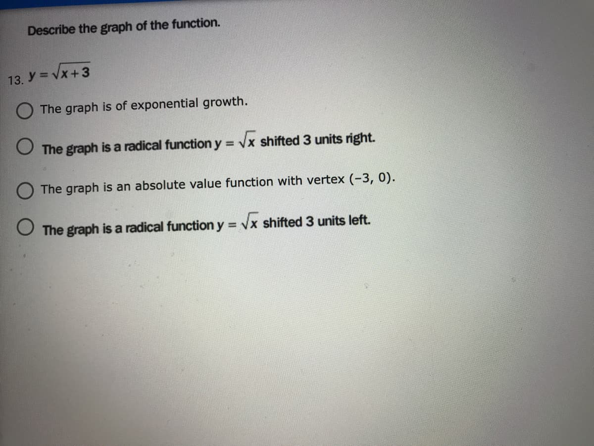 Describe the graph of the function.
13. y = Vx+3
The graph is of exponential growth.
O The graph is a radical function y = Vx shifted 3 units right.
%3D
The graph is an absolute value function with vertex (-3, 0).
O The graph is a radical function y = vx shifted 3 units left.
