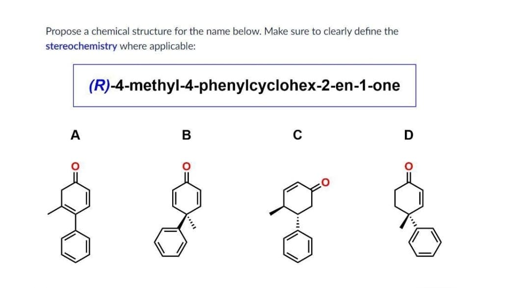 Propose a chemical structure for the name below. Make sure to clearly define the
stereochemistry where applicable:
(R)-4-methyl-4-phenylcyclohex-2-en-1-one
A
B
C
D