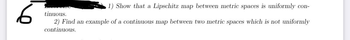 6
1) Show that a Lipschitz map between metric spaces is uniformly con-
tinuous.
2) Find an example of a continuous map between two metric spaces which is not uniformly
continuous.