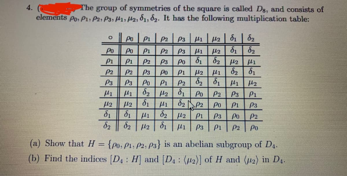 4.
The group
of
symmetries of the square is called Dg, and consists of
elements Po: P1: P2, P3, H1, H2, 81, 82. It has the following multiplication table:
Po P1 P2 | Pp3 | µ1 | µ2 | 81 | ô2
Po
Po
P1
P2
P3
H2 81 82
P1
P1
P2
P3
Po
P2
P2
P3
Po
P1
P3
P3
Po
P1
P2
d2 2 01
Po
P2
P3
P1
Po
P1
P3
P1
P3
Po
P2
P3
P1
P2
Po
(a) Show that H = {po,P1, P2; P3} is an abelian subgroup of D1.
(b) Find the indices [D: H] and [D : (12)] of H and (u2) in D4.
