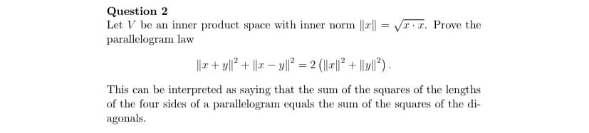 Question 2
Let V be an inner product space with inner norm ||r|| = VT. x. Prove the
parallelogram law
||r + y||? + ||x – y|| = 2 (||x||? + ||y|²) .
This can be interpreted as saying that the sum of the squares of the lengths
of the four sides of a parallelogram equals the sum of the squares of the di-
agonals.
