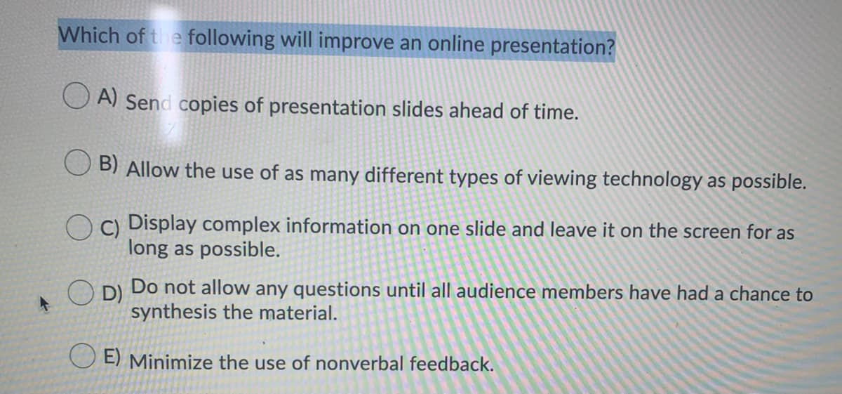 Which of the following will improve an online presentation?
A) Send copies of presentation slides ahead of time.
B) Allow the use of as many different types of viewing technology as possible.
O C) Display complex information on one slide and leave it on the screen for as
long as possible.
D)
Do not allow any questions until all audience members have had a chance to
synthesis the material.
E) Minimize the use of nonverbal feedback.
