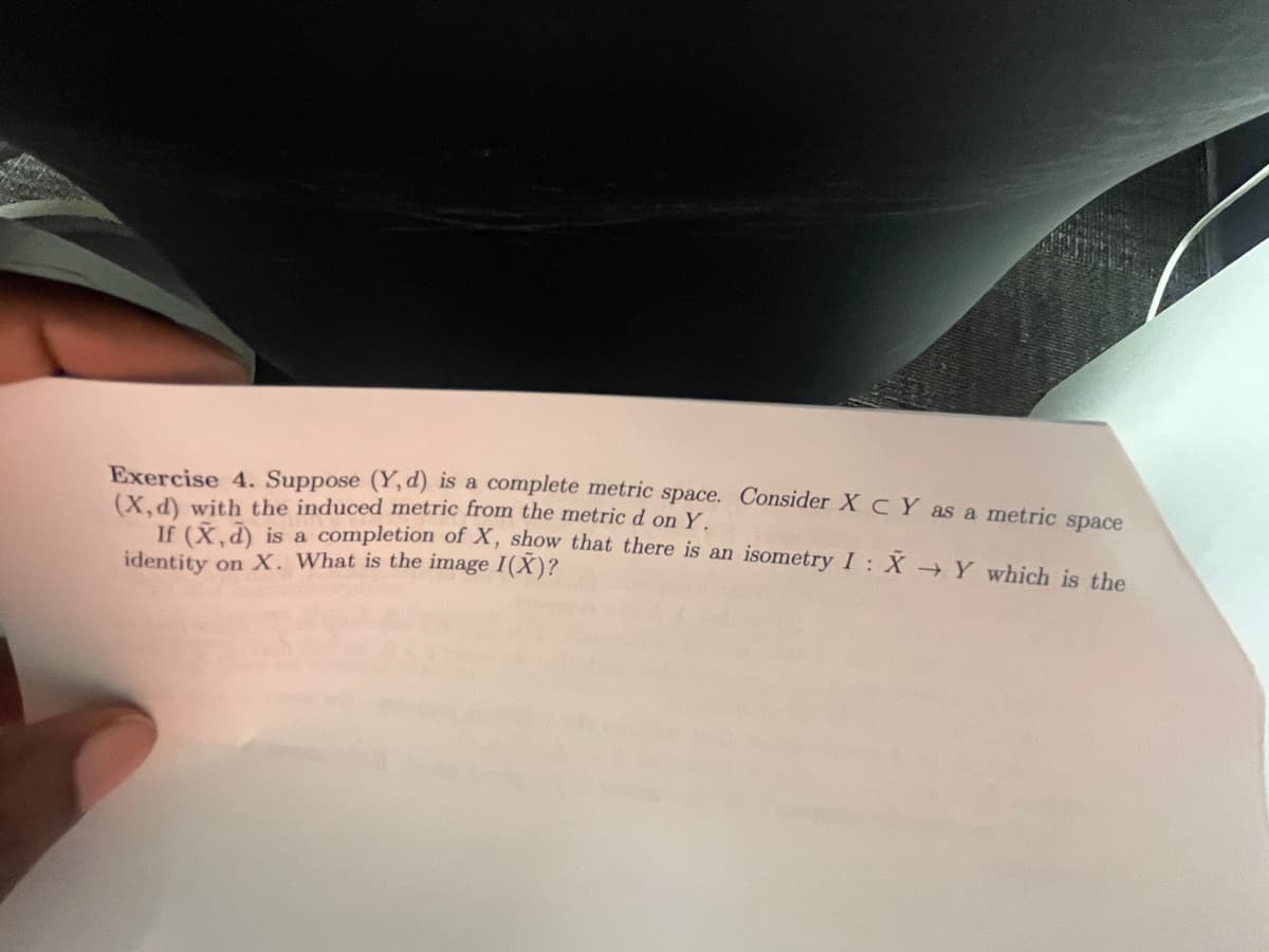 Exercise 4. Suppose (Y, d) is a complete metric space. Consider XC Y as a metric space
(X,d) with the induced metric from the metric d on Y.
If (X,d) is a completion of X, show that there is an isometry I : X → Y which is the
identity on X. What is the image I(X)?