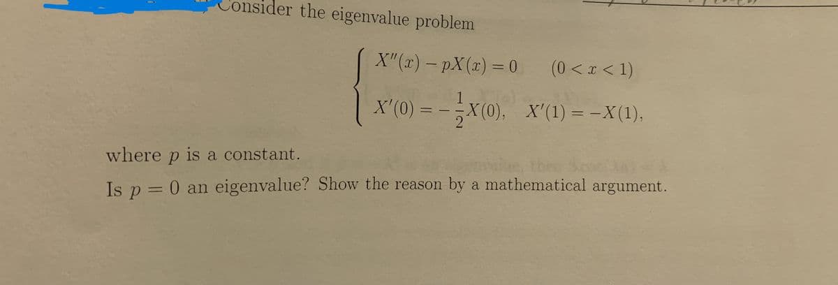 Consider the eigenvalue problem
X"(x) - pX(x) = 0
(0 < x < 1)
1
X'(0) = −X(0), _X'(1) = −X(1),
where p is a constant.
Is p = 0 an eigenvalue? Show the reason by a mathematical argument.