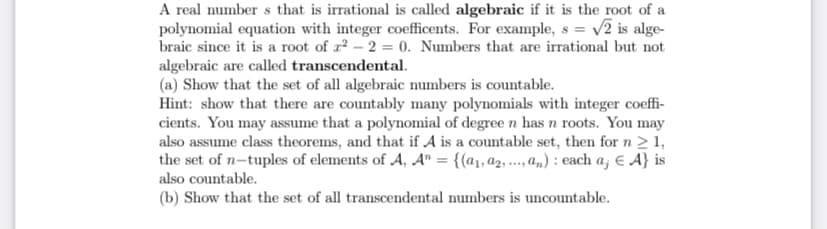 A real number s that is irrational is called algebraic if it is the root of a
polynomial equation with integer coefficents. For example, s = v2 is alge-
braic since it is a root of r2 - 2 = 0. Numbers that are irrational but not
algebraic are called transcendental.
(a) Show that the set of all algebraic numbers is countable.
Hint: show that there are countably many polynomials with integer coeffi-
cients. You may assume that a polynomial of degree n has n roots. You may
also assume class theorems, and that if A is a countable set, then for n > 1,
the set of n-tuples of elements of A, A" = {(a1, a2, ..., a,) : each a; € A} is
also countable.
(b) Show that the set of all transcendental numbers is uncountable.
