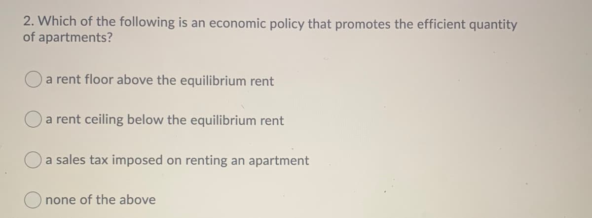 2. Which of the following is an economic policy that promotes the efficient quantity
of apartments?
a rent floor above the equilibrium rent
a rent ceiling below the equilibrium rent
a sales tax imposed on renting an apartment
none of the above
