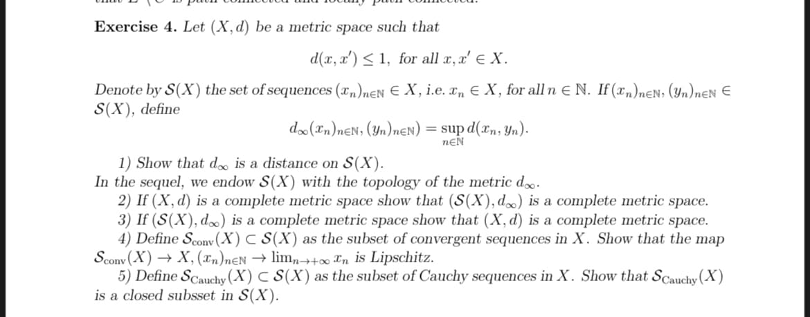 Exercise 4. Let (X, d) be a metric space such that
d(x, x') ≤ 1, for all x, x' X.
Denote by S(X) the set of sequences (xn)neN E X, i.e. x₂ € X, for all n E N. If (n)neN, (yn)nEN E
S(X), define
doo (Tn)neN, (yn) nEN) = sup d(xn, yn).
nEN
1) Show that doo is a distance on S(X).
In the sequel, we endow S(X) with the topology of the metric d.
2) If (X, d) is a complete metric space show that (S(X), d) is a complete metric space.
3) If (S(X), d∞) is a complete metric space show that (X, d) is a complete metric space.
4) Define Sconv (X) C S(X) as the subset of convergent sequences in X. Show that the map
Sconv(X) → X, (2n)neN → limn→+oo ^n is Lipschitz.
5) Define Scauchy (X) C S(X) as the subset of Cauchy sequences in X. Show that Scauchy (X)
is a closed subsset in S(X).