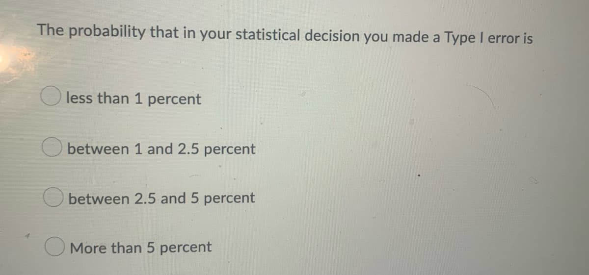 The probability that in your statistical decision you made a Type I error is
O less than 1 percent
Obetween 1 and 2.5 percent
between 2.5 and 5 percent
More than 5 percent

