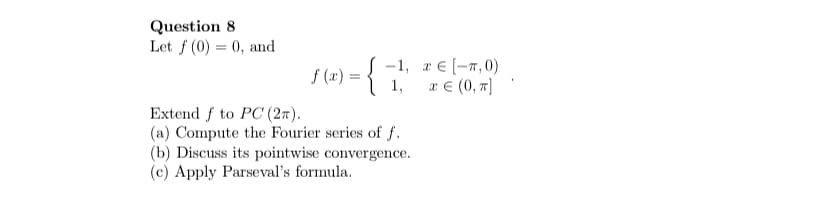 Question 8
Let f (0) = 0, and
f (x) =
S -1, r € (-7,0)
x € (0, 7]
1,
Extend f to PC (27).
(a) Compute the Fourier series of f.
(b) Discuss its pointwise convergence.
(c) Apply Parseval's formula.
