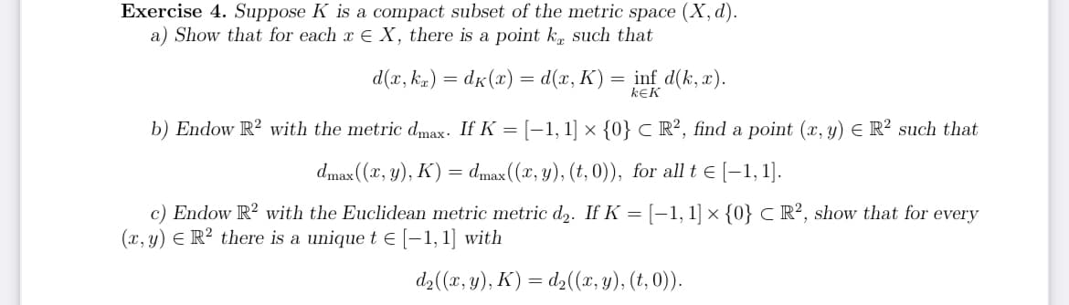 Exercise 4. Suppose K is a compact subset of the metric space (X, d).
a) Show that for each x E X, there is a point ke such that
d(x, kr) = dk (x) = d(x, K) = inf d(k, x).
KEK
b) Endow R2 with the metric dmax. If K = [−1, 1] × {0} CR², find a point (x, y) = R² such that
dmax ((x, y), K) = dmax ((x, y), (t,0)), for all t € [1,1].
c) Endow R2 with the Euclidean metric metric d₂. If K = [−1, 1] × {0} C R², show that for every
(x, y) = R² there is a unique t € [-1,1] with
d₂((x, y), K) = d₂((x, y), (t,0)).