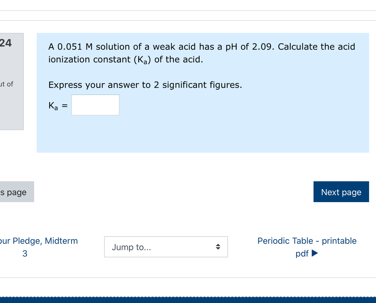 24
A 0.051 M solution of a weak acid has a pH of 2.09. Calculate the acid
ionization constant (Ka) of the acid.
ut of
Express your answer to 2 significant figures.
K
%|
s page
Next page
pur Pledge, Midterm
Periodic Table - printable
Jump to...
3
pdf
