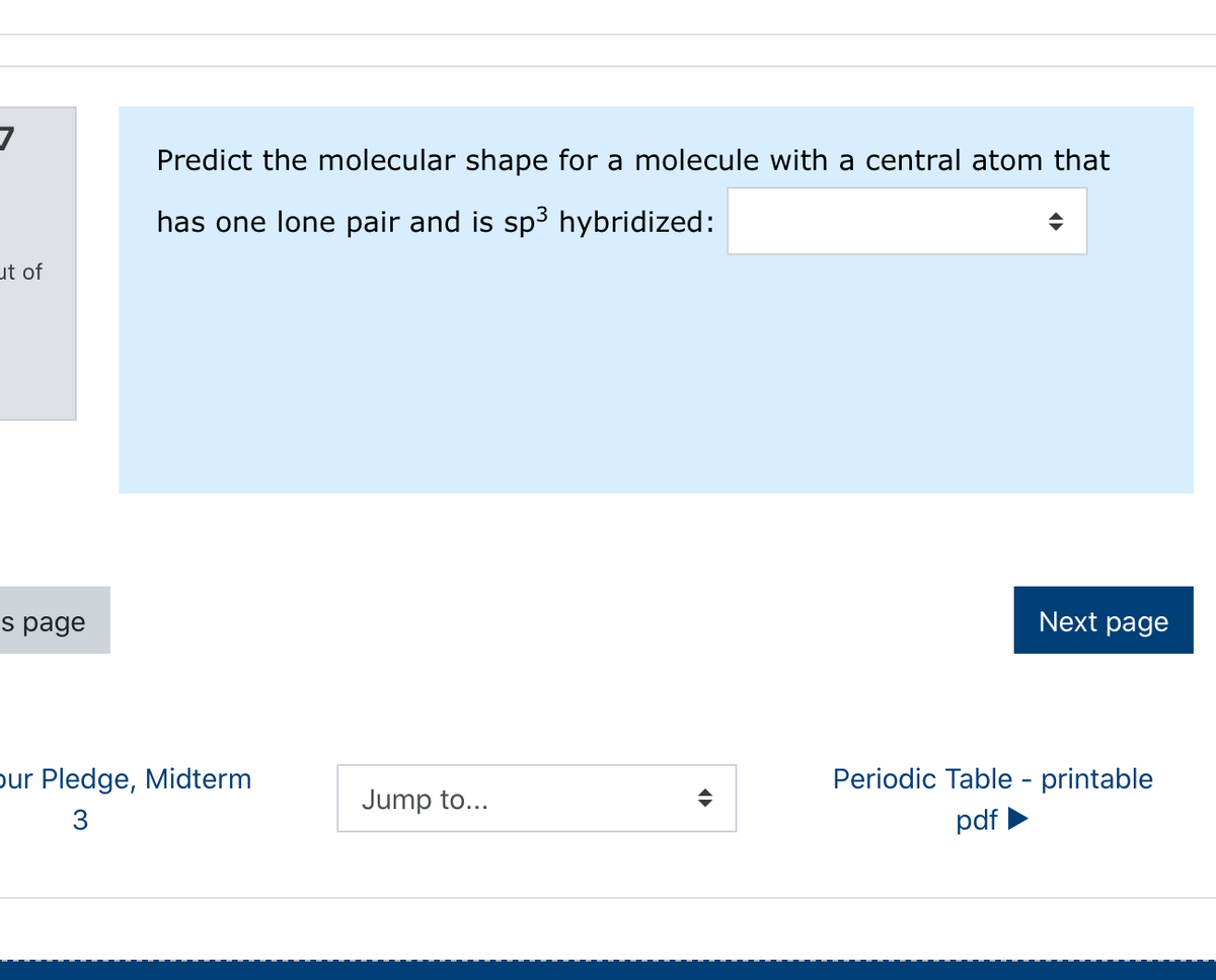 Predict the molecular shape for a molecule with a central atom that
has one lone pair and is sp3 hybridized:
ut of
s page
Next page
pur Pledge, Midterm
Periodic Table - printable
Jump to...
3
pdf
