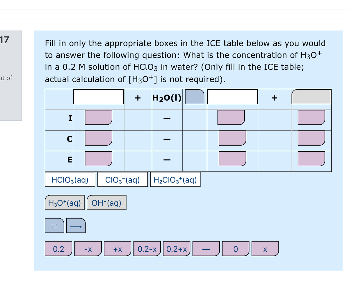 17
Fill in only the appropriate boxes in the ICE table below as you would
to answer the following question: What is the concentration of H30+
in a 0.2 M solution of HCIO3 in water? (Only fill in the ICE table;
actual calculation of [H30+] is not required).
ut of
H20(1)
+
+
-
HCIO3(aq)
CIO3-(aq)
H2CIO3*(aq)
H3O*(aq) || OH-(aq)
0.2
-X
+X
0.2-x | 0.2+X
