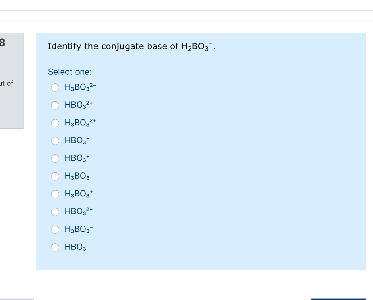 Identify the conjugate base of H2BO3".
Select one:
ut of
H3BO32-
HBO32*
H3BO32*
HBO3-
HBO3*
H3BO3
H3BO3*
HBO32-
H3BO3-
HBO3
