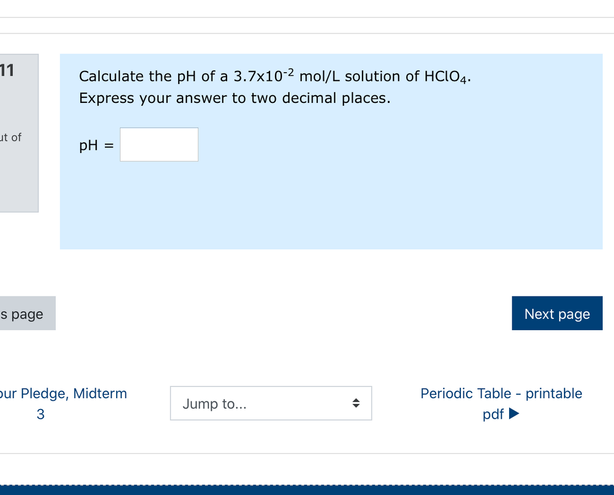 11
Calculate the pH of a 3.7x10-2 mol/L solution of HCLO4.
Express your answer to two decimal places.
ut of
pH
s page
Next page
pur Pledge, Midterm
Periodic Table - printable
Jump to...
3
pdf
