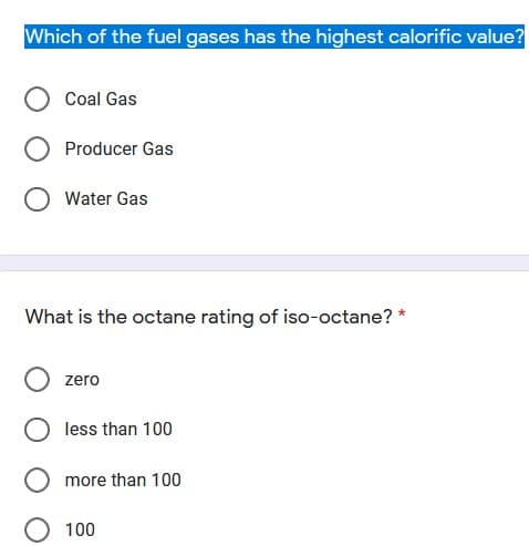 Which of the fuel gases has the highest calorific value?
Coal Gas
Producer Gas
Water Gas
What is the octane rating of iso-octane? *
zero
less than 100
O more than 100
100
