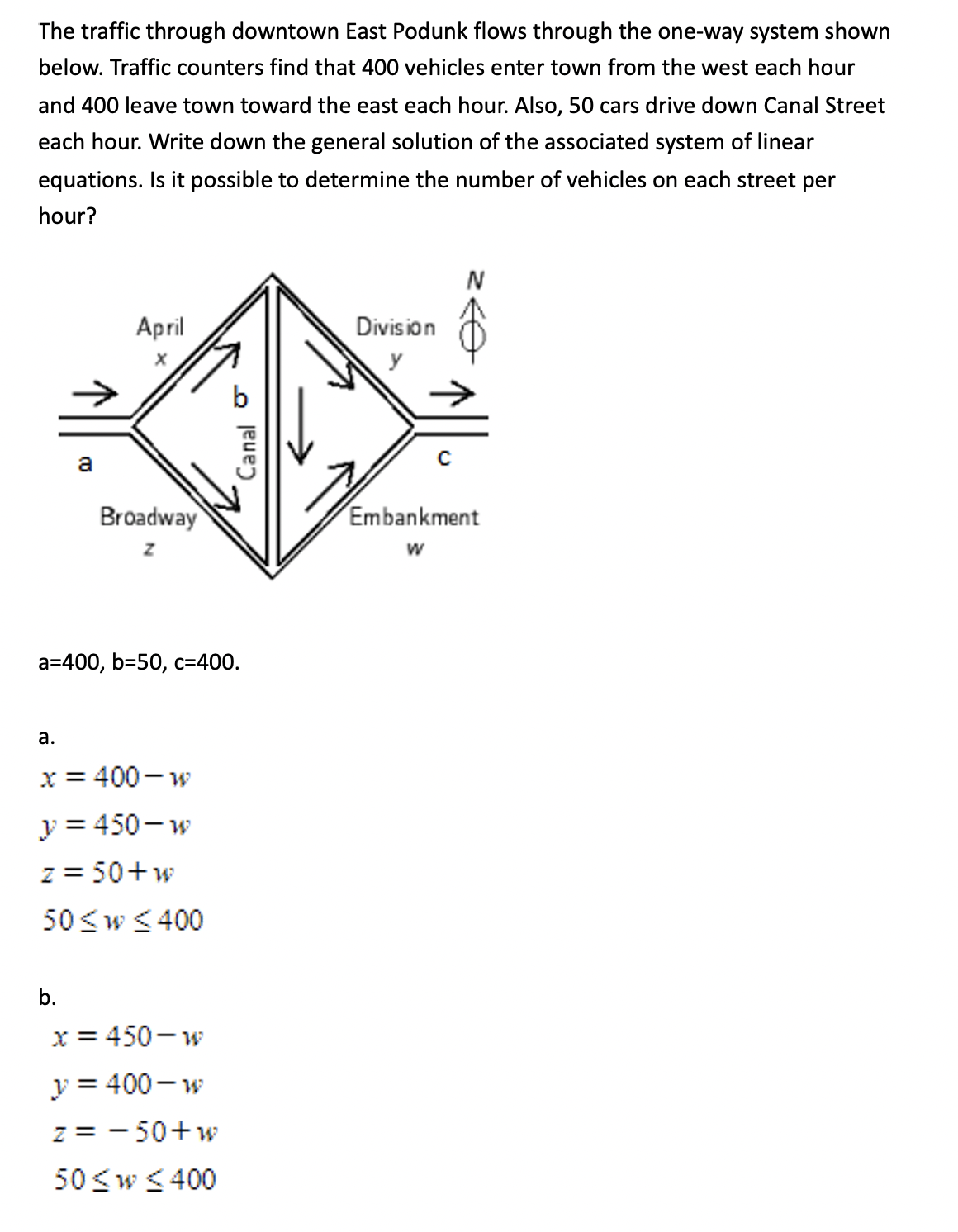 The traffic through downtown East Podunk flows through the one-way system shown
below. Traffic counters find that 400 vehicles enter town from the west each hour
and 400 leave town toward the east each hour. Also, 50 cars drive down Canal Street
each hour. Write down the general solution of the associated system of linear
equations. Is it possible to determine the number of vehicles on each street per
hour?
Аpril
Division
a
Broadway
Embankment
a=400, b=50, c=400.
а.
x = 400 - w
y = 450- w
z = 50+w
50<w < 400
b.
x = 450- w
y = 400 - w
z = - 50+w
50 <w < 400
Canal o
