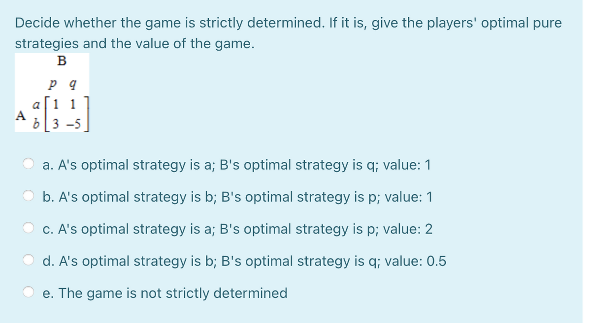 Decide whether the game is strictly determined. If it is, give the players' optimal pure
strategies and the value of the game.
в
a
1 1
A
3 -5
a. A's optimal strategy is a; B's optimal strategy is q; value: 1
b. A's optimal strategy is b; B's optimal strategy is p; value: 1
c. A's optimal strategy is a; B's optimal strategy is p; value: 2
d. A's optimal strategy is b; B's optimal strategy is q; value: 0.5
e. The game is not strictly determined
