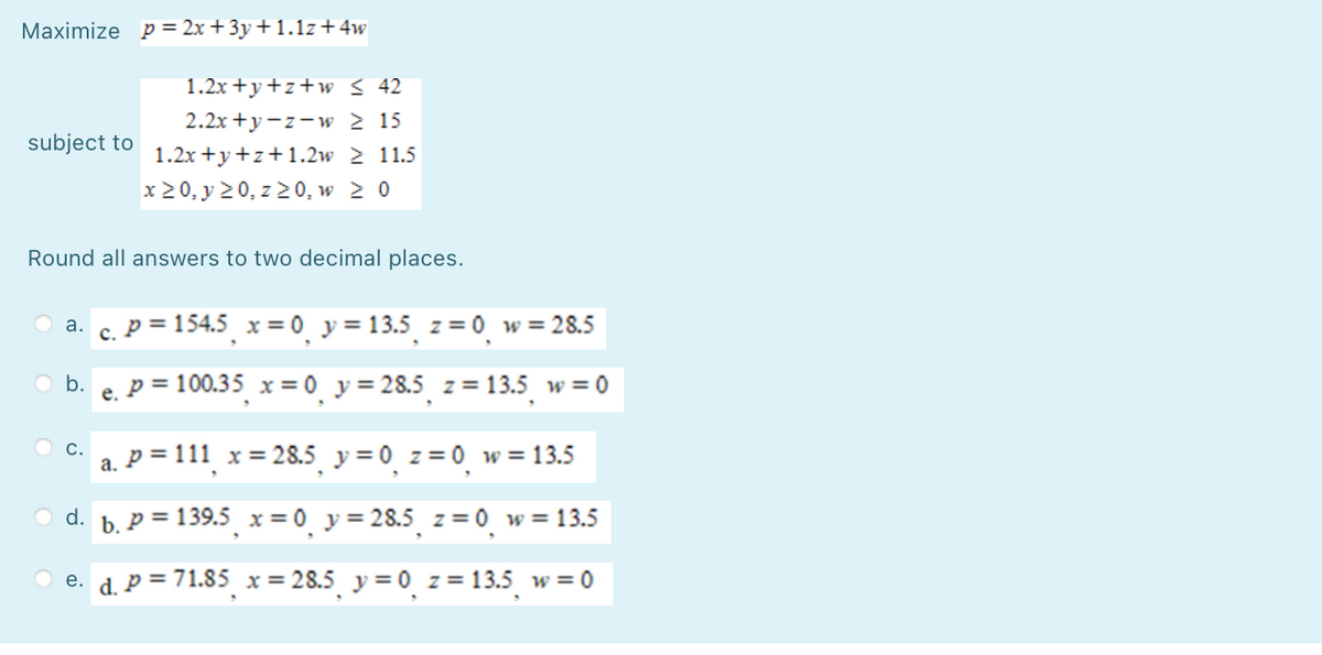 Maximize p= 2x + 3y +1.1z+ 4w
1.2x +y+z+w < 42
2.2x +y-z-w 2 15
subject to
1.2x +y+z+1.2w 2 11.5
x 20, y 20, z 20, w 2 0
Round all answers to two decimal places.
c. P = 154.5 x = 0 y = 13.5 z = 0_w = 28.5
O a.
O b.
e. P = 100.35 x = 0_ y = 28.5 z = 13.5 w = 0
%3D
с.
a. P = 111 x= 28.5 y= 0 z= 0 w =13.5
O d. b. p = 139.5 x = 0 y= 28.5 z = 0 w= 13.5
e. d. P = 71.85 x = 28.5 y = 0 z = 13.5 w = 0
