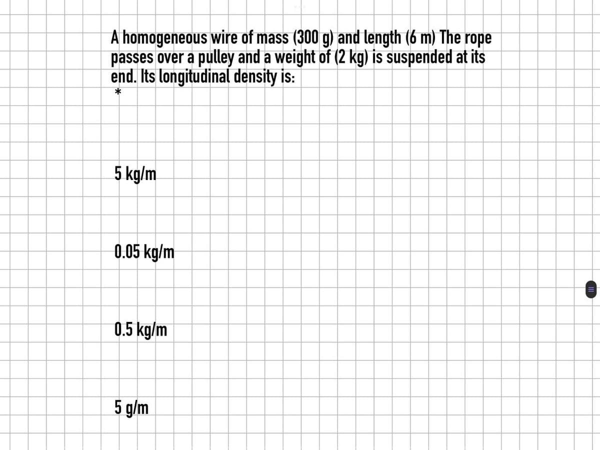 A homogeneous wire of mass (300 g) and length (6 m) The rope
passes over a pulley and a weight of (2 kg) is suspended at its
end. Its longitudinal density is:
*
5 kg/m
0.05 kg/m
0.5 kg/m
5 g/m