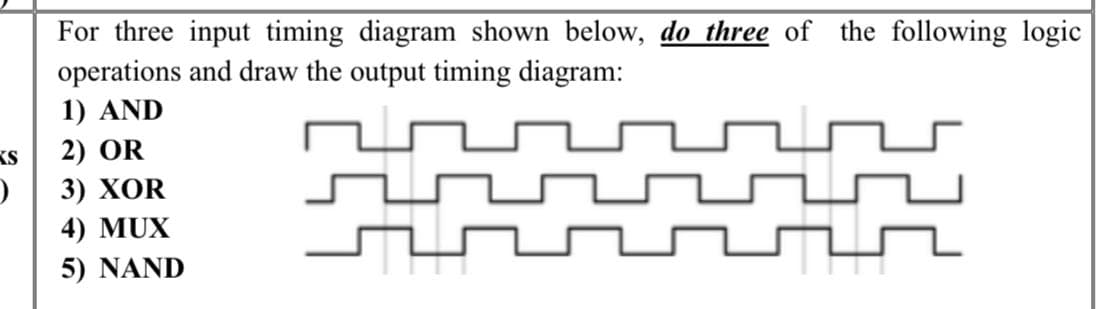 KS
)
For three input timing diagram shown below, do three of the following logic
operations and draw the output timing diagram:
1) AND
2) OR
3) XOR
GE
4) MUX
5) NAND