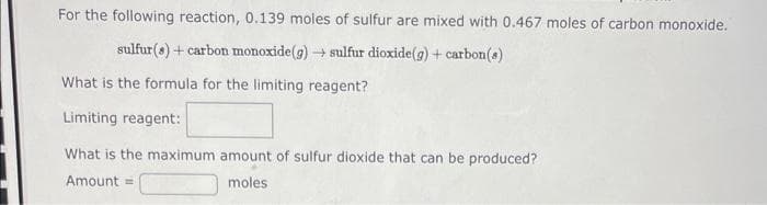 For the following reaction, 0.139 moles of sulfur are mixed with 0.467 moles of carbon monoxide.
sulfur(s) + carbon monoxide (g) → sulfur dioxide(g) + carbon(s)
What is the formula for the limiting reagent?
Limiting reagent:
What is the maximum amount of sulfur dioxide that can be produced?
Amount =
moles