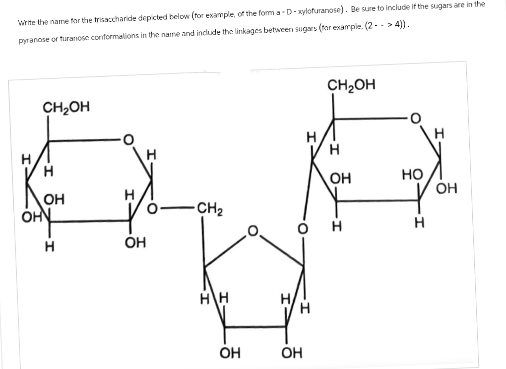 Write the name for the trisaccharide depicted below (for example, of the form a - D - xylofuranose). Be sure to include if the sugars are in the
pyranose or furanose conformations in the name and include the linkages between sugars (for example, (2 - - > 4)).
CH₂OH
ОН
OH
н
ОН
-CH₂
H\H
ОН
н
н
ОН
CH2OH
н
ОН
но
н
н
ОН