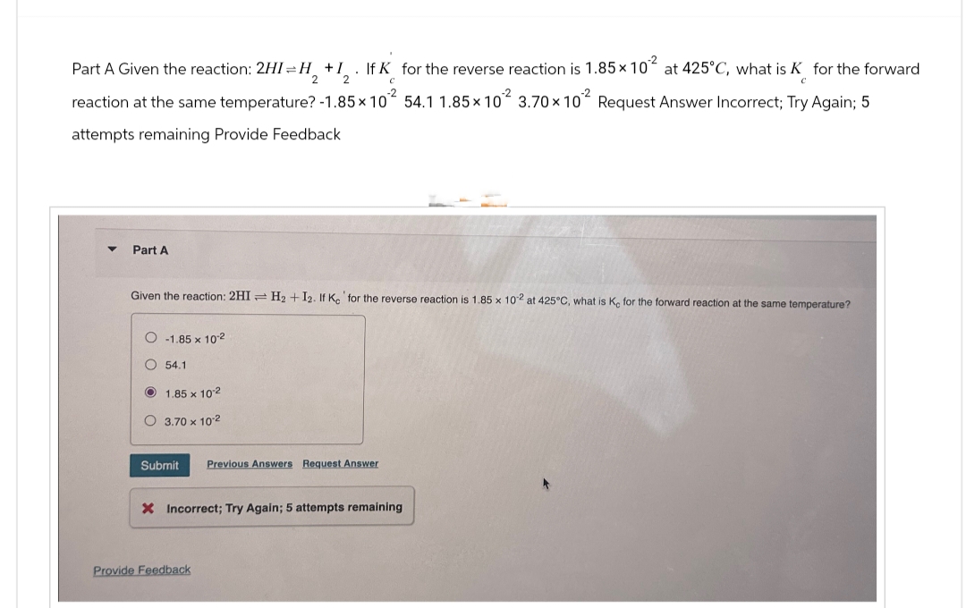 If K for the reverse reaction is 1.85 x 10² at 425°C, what is K for the forward
C
C
reaction at the same temperature? -1.85 x 10² 54.1 1.85×10² 3.70 x 102 Request Answer Incorrect; Try Again; 5
attempts remaining Provide Feedback.
Part A Given the reaction: 2HI=H₂ + I
2
▼
Part A
Given the reaction: 2HI H₂ + I2. If Ke for the reverse reaction is 1.85 x 102 at 425°C, what is Ke for the forward reaction at the same temperature?
-1.85 x 10-2
54.1
1.85 x 102
O 3.70 x 10-²
Submit
Previous Answers Request Answer
X Incorrect; Try Again; 5 attempts remaining
Provide Feedback