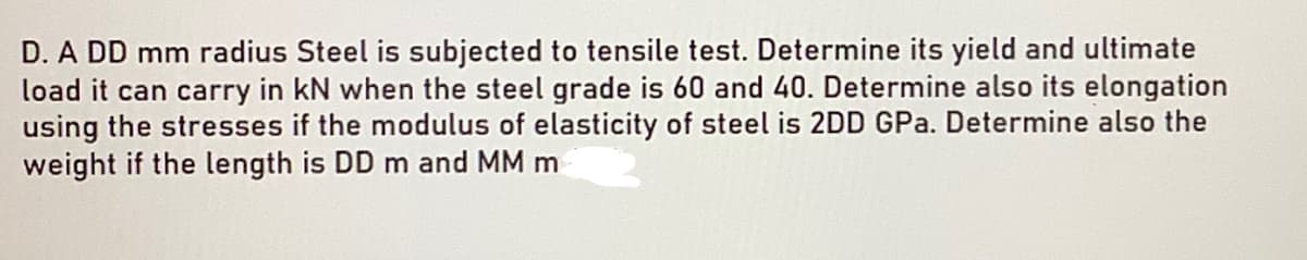 D. A DD mm radius Steel is subjected to tensile test. Determine its yield and ultimate
load it can carry in kN when the steel grade is 60 and 40. Determine also its elongation
using the stresses if the modulus of elasticity of steel is 2DD GPa. Determine also the
weight if the length is DD m and MM m
