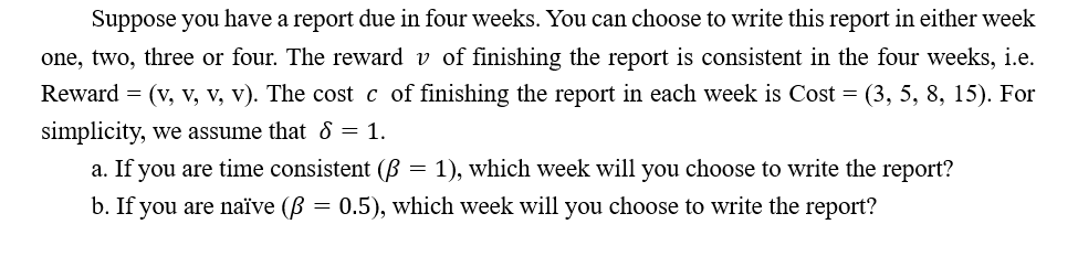 Suppose you have a report due in four weeks. You can choose to write this report in either week
one, two, three or four. The reward v of finishing the report is consistent in the four weeks, i.e.
Reward = (v, v, v, v). The cost c of finishing the report in each week is Cost = (3, 5, 8, 15). For
simplicity, we assume that & = 1.
a. If you are time consistent (B = 1), which week will you choose to write the report?
b. If you are naïve (B = 0.5), which week will you choose to write the report?
