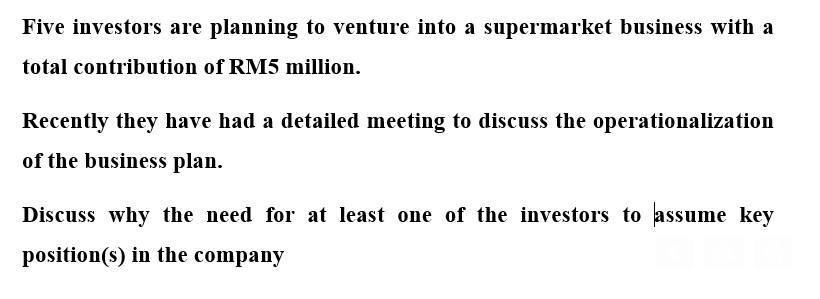 Five investors are planning to venture into a supermarket business with a
total contribution of RM5 million.
Recently they have had a detailed meeting to discuss the operationalization
of the business plan.
Discuss why the need for at least one of the investors to assume key
position(s) in the company
