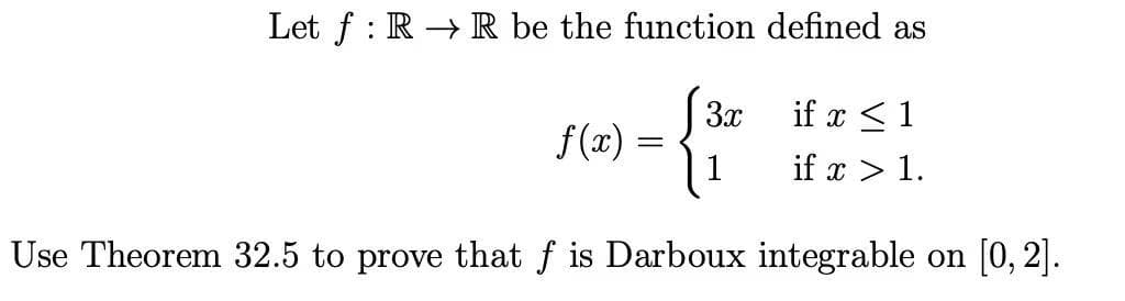 Let f : R → R be the function defined as
3x
if x <1
f(x) =
1
if x > 1.
Use Theorem 32.5 to prove that f is Darboux integrable on [0, 2].
