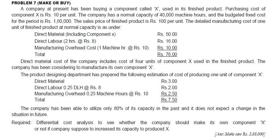PROBLEM 7 (MAKE OR BUY)
A company at present has been buying a component called X', used in its finished product. Purchasing cost of
component X is Rs. 10 per unit. The company has a normal capacity of 40,000 machine hours, and the budgeted fixed cost
for the period is Rs. 1,60,000. The sales price of finished product is Rs. 100 per unit. The detailed manufacturing cost of one
unit of finished product at normal capacity is as under:
Direct Material (Including Component x)
Direct Labour (2 hrs. @ Rs. 8)
Rs. 50.00
Rs. 16.00
Rs. 10.00
Rs. 76.00
Manufacturing Overhead Cost (1 Machine hr. @ Rs. 10)
Total
Direct material cost of the company includes cost of four units of component X used in the finished product. The
company has been considering to manufacture its own component 'X'.
The product designing department has prepared the following estimation of cost of producing one unit of component 'X'.
Direct Material
Rs.3.00
Direct Labour 0.25 DLH @ Rs. 8
Manufacturing Overhead 0.25 Machine Hours @ Rs. 10
Total
Rs.2.00
Rs.2.50
Rs.7.50
The company has been able to utilize only 80% of its capacity in the past and it does not expect a change in the
situation in future.
Required: Differential cost analysis to see whether the company should make its own component X'
or not if company suppose to increased its capacity to produced X.
[Ans: Make save Rs. 2,88,000]
