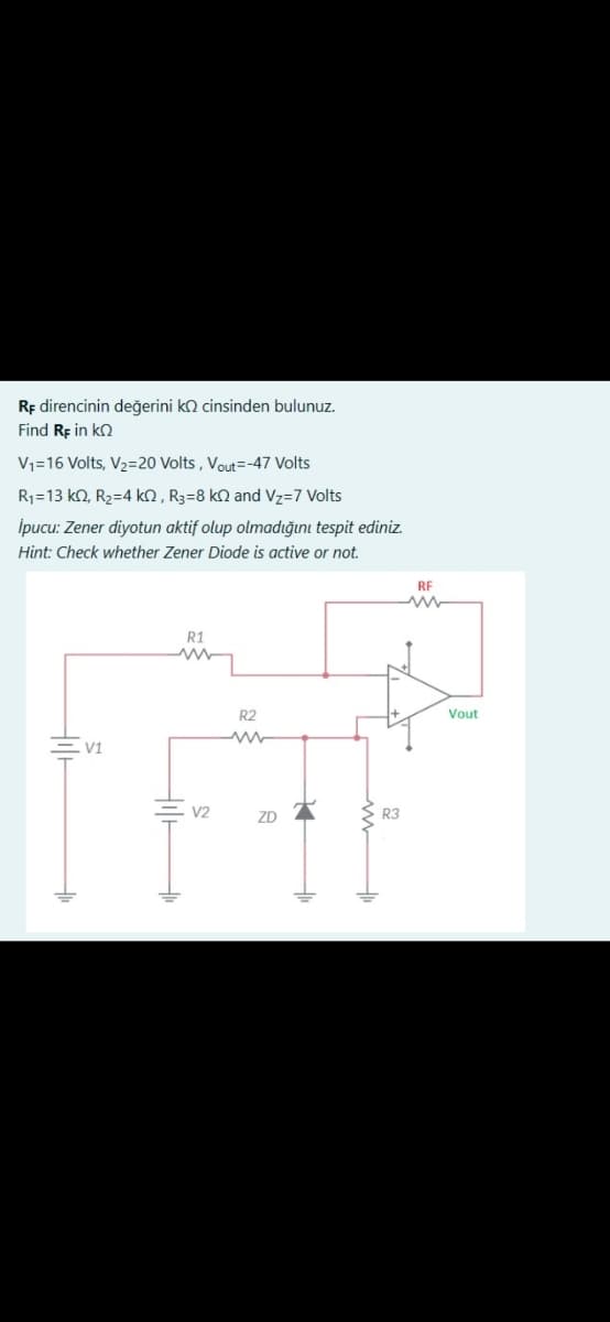 RF direncinin değerini k cinsinden bulunuz.
Find Rp in ΚΩ
V₁=16 Volts, V₂=20 Volts, Vout=-47 Volts
R₁-13 ko, R₂=4 k0, R3-8 ko and Vz=7 Volts
İpucu: Zener diyotun aktif olup olmadığını tespit ediniz.
Hint: Check whether Zener Diode is active or not.
H
V1
til H
R1
V2
R2
ZD
R3
RE
ww
Vout