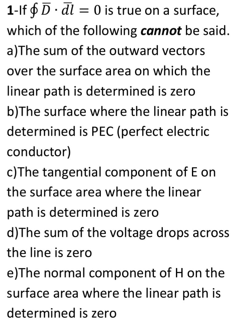 1-If § D. dl = 0 is true on a surface,
which of the following cannot be said.
a)The sum of the outward vectors
over the surface area on which the
linear path is determined is zero
b)The surface where the linear path is
determined is PEC (perfect electric
conductor)
c)The tangential component of E on
the surface area where the linear
path is determined is zero
d)The sum of the voltage drops across
the line is zero
e)The normal component of H on the
surface area where the linear path is
determined is zero