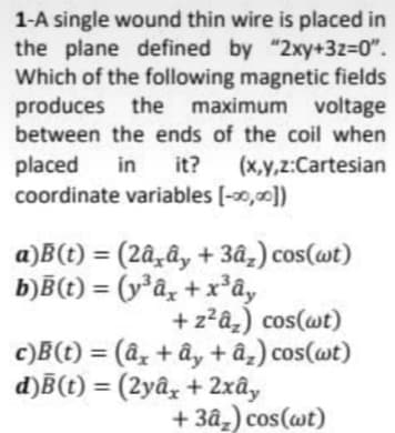 1-A single wound thin wire is placed in
the plane defined by "2xy+3z=0".
Which of the following magnetic fields
produces the maximum voltage
between the ends of the coil when
placed in it? (x,y,z:Cartesian
coordinate variables [-00,00])
a)B(t) = (2â¸â, + 3âz) cos(wt)
b)B(t) = (y*âx +xây
+ z²â₂) cos(wt)
c)B(t) = (â, +ây + â₂) cos(wt)
d)B(t) = (2yâx + 2xây
+3â₂) cos(wt)