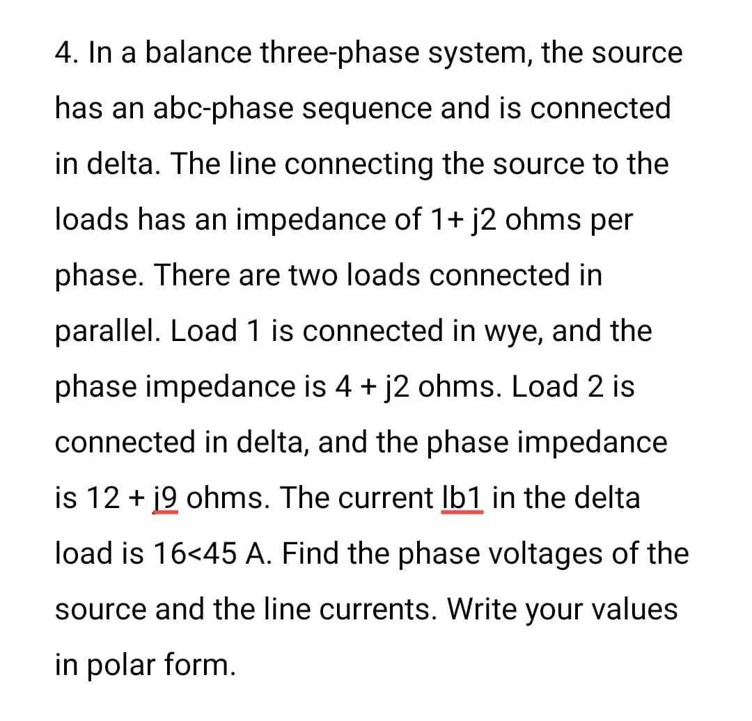 4. In a balance three-phase system, the source
has an abc-phase sequence and is connected
in delta. The line connecting the source to the
loads has an impedance of 1+ j2 ohms per
phase. There are two loads connected in
parallel. Load 1 is connected in wye, and the
phase impedance is 4 + j2 ohms. Load 2 is
connected in delta, and the phase impedance
is 12 + 19 ohms. The current lb1 in the delta
load is 16<45 A. Find the phase voltages of the
source and the line currents. Write your values
in polar form.